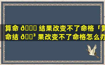 算命 🐋 结果改变不了命格「算命结 🌳 果改变不了命格怎么办」